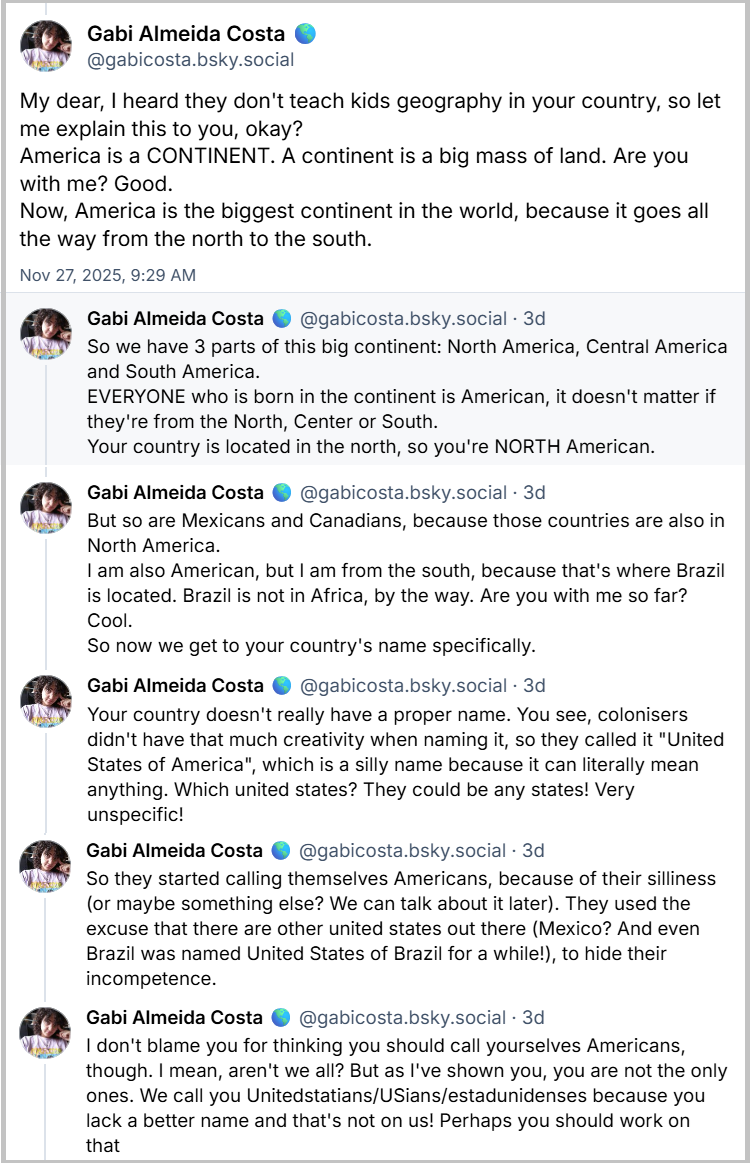 Sequência de posts da Gabi Almeida Costa 🌎 (@gabicosta.bsky.social) em resposta à gringa: My dear, I heard they don't teach kids geography in your country, so let me explain this to you, okay? America is a CONTINENT. A continent is a big mass of land. Are you with me? Good. Now, America is the biggest continent in the world, because it goes all the way from the north to the south. So we have 3 parts of this big continent: North America, Central America and South America. EVERYONE who is born in the continent is American, it doesn't matter if they're from the North, Center or South. Your country is located in the north, so you're NORTH American. But so are Mexicans and Canadians, because those countries are also in North America. I am also American, but I am from the south, because that's where Brazil is located. Brazil is not in Africa, by the way. Are you with me so far? Cool. So now we get to your country's name specifically. Your country doesn't really have a proper name. You see, colonisers didn't have that much creativity when naming it, so they called it "United States of America", which is a silly name because it can literally mean anything. Which united states? They could be any states! Very unspecific! So they started calling themselves Americans, because of their silliness (or maybe something else? We can talk about it later). They used the excuse that there are other united states out there (Mexico? And even Brazil was named United States of Brazil for a while!), to hide their incompetence. I don't blame you for thinking you should call yourselves Americans, though. I mean, aren't we all? But as I've shown you, you are not the only ones. We call you Unitedstatians/USians/estadunidenses because you lack a better name and that's not on us! Perhaps you should work on that (Livre tradução: Minha querida, ouvi dizer que não ensinam geografia para crianças no seu país, então deixe-me explicar, ok? A América é um CONTINENTE. Um continente é uma grande massa de terra. Entendeu? Ótimo. Agora, a América é o maior continente do mundo, porque se estende de norte a sul. Então, temos 3 partes neste grande continente: América do Norte, América Central e América do Sul. TODOS que nascem no continente são americanos, não importa se são do Norte, do Centro ou do Sul. Seu país fica no norte, então você é NORTE-AMERICANO. Mas mexicanos e canadenses também são, porque esses países também ficam na América do Norte. Eu também sou americana, mas sou do sul, porque é onde fica o Brasil. O Brasil não fica na África, aliás. Entendeu até aqui? Legal. Agora vamos falar especificamente sobre o nome do seu país. Seu país não tem um nome oficial. Veja bem, os colonizadores não tiveram muita criatividade para dar um nome ao país, então o chamaram de "Estados Unidos da América", um nome bobo porque pode significar literalmente qualquer coisa. Quais Estados Unidos? Poderiam ser quaisquer estados! Muito vago! Então, eles começaram a se chamar de americanos, por causa dessa bobagem (ou talvez por outro motivo? Podemos falar sobre isso depois). Eles usaram a desculpa de que existem outros Estados Unidos por aí (México? E até o Brasil foi chamado de Estados Unidos do Brasil por um tempo!), para esconder sua incompetência. Não os culpo por acharem que deveriam se chamar de americanos. Afinal, não somos todos assim? Mas, como mostrei, vocês não são os únicos. Nós os chamamos de estadunidenses porque vocês não têm um nome melhor, e a culpa não é nossa! Talvez vocês devessem pensar em algo melhor.)