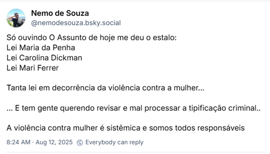 Post de Nemo de Souza (@nemodesouza.bsky.social): Só ouvindo O Assunto de hoje me deu o estalo:
Lei Maria da Penha
Lei Carolina Dickman
Lei Mari Ferrer
Tanta lei em decorrência da violência contra a mulher...
... E tem gente querendo revisar e mal processar a tipificação criminal..
A violência contra mulher é sistêmica e somos todos responsáveis