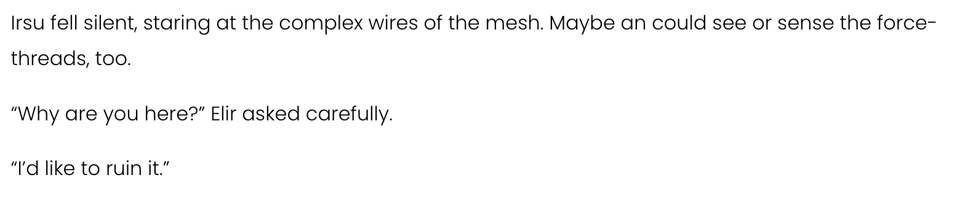 plain text image reading:

Irsu fell silent, staring at the complex wires of the mesh. Maybe an could see or sense the force-threads, too.

“Why are you here?” Elir asked carefully.

“I’d like to ruin it.”