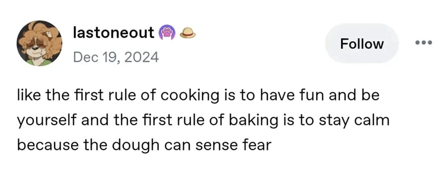 Tumblr post.
lastoneout:
like the first rule of cooking is to have fun and be yourself and the first rule of baking is to stay calm because the dough can sense fear