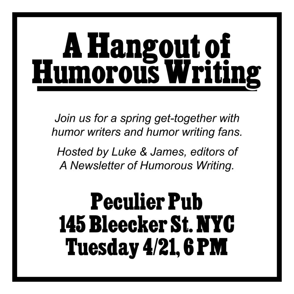 A Hangout of<br/>Humorous Writing<br/>Join us for a spring get-together with humor writers and humor writing fans.<br/>Hosted by Luke & James, editors of A Newsletter of Humorous Writing.<br/>Peculier Pub<br/>145 Bleecker St. NYC<br/>Tuesday 4/21, 6 PM