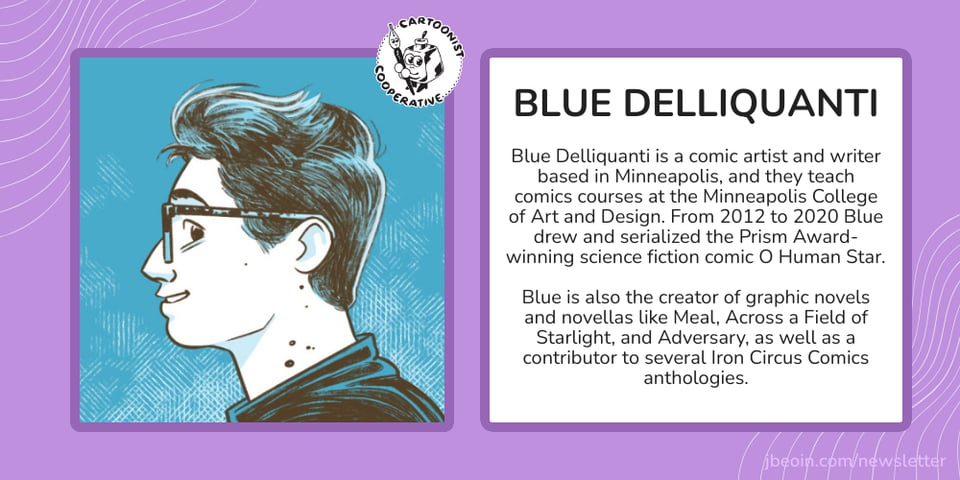A purple graphic with Blue's self portrait next to text that reads, "Blue Delliquanti is a comic artist and writer based in Minneapolis, and they teach comics courses at the Minneapolis College of Art and Design. From 2012 to 2020 Blue drew and serialized the Prism Award-winning science fiction comic O Human Star. Blue is also the creator of graphic novels and novellas like Meal, Across a Field of Starlight, and Adversary, as well as a contributor to several Iron Circus Comics anthologies."