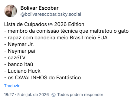 Post de Bolívar Escobar (‪@bolivarescobar.bsky.social‬): Lista de Culpados™️ 2026 Edition
- membro da comissão técnica que maltratou o gato
- rapaz com bandeira meio Brasil meio EUA
- Neymar Jr.
- Neymar pai
- cazéTV
- banco Itaú
- Luciano Huck
- os CAVALINHOS do Fantástico