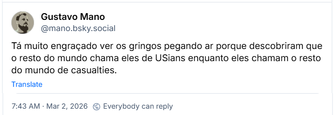 Post de Gustavo Mano (@mano.bsky.social) com o texto:
Tá muito engraçado ver os gringos pegando ar porque descobriram que o resto do mundo chama eles de USians enquanto eles chamam o resto do mundo de casualties.
