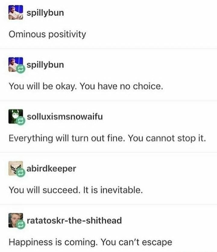 Tumblr screenshot. A few people each contributing one line.
Ominous positivity
You will be okay. You have no choice.
Everything will turn out fine. You cannot stop it.
You will succeed. It is inevitable.
Happiness is coming. You can't escape.