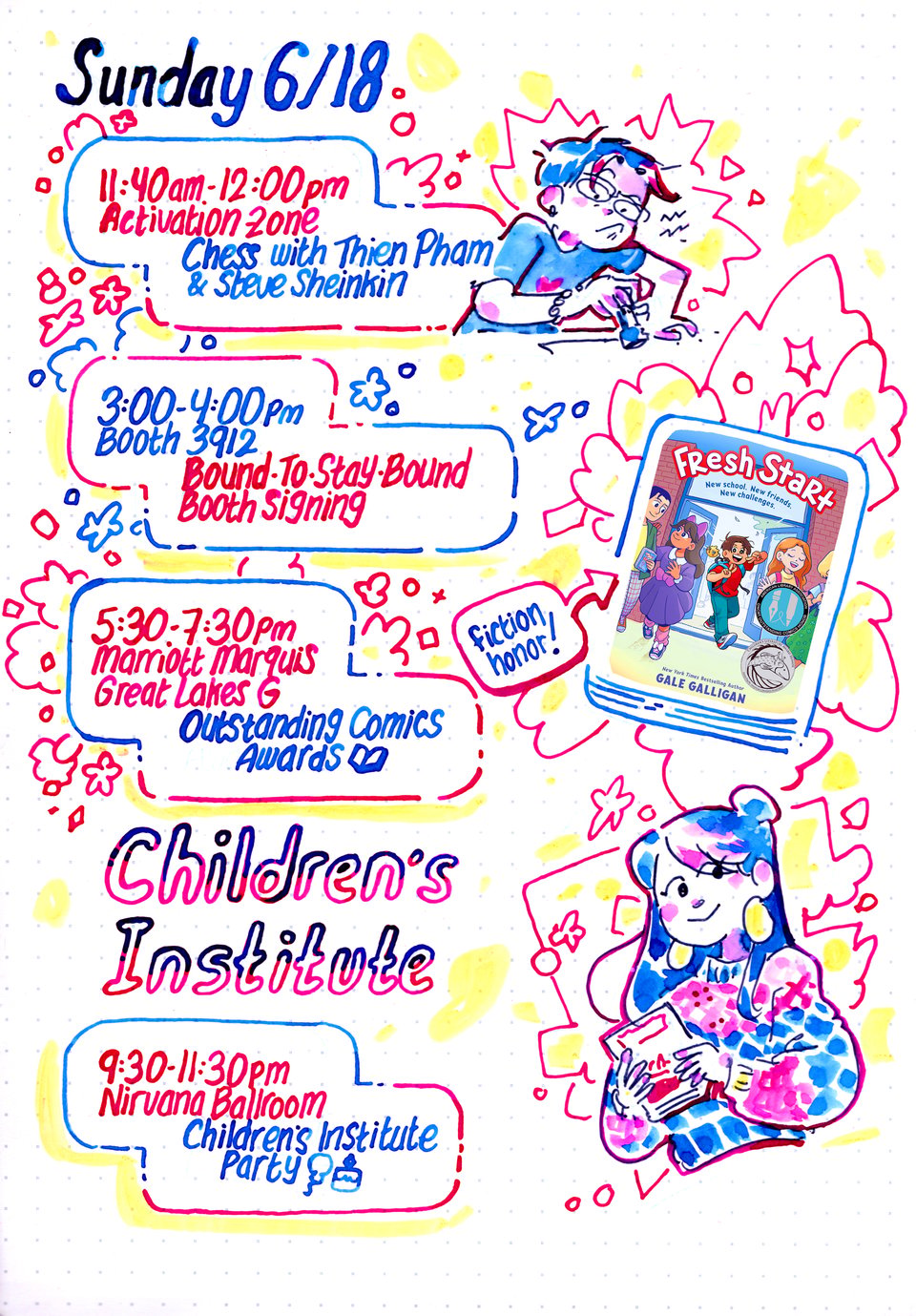 Gale Galligan's handwritten and illustrated schedule for ALA/Children's Institute 2026.

Sunday 6/18
11:40am-12:00pm
Activation Zone
Chess with Thien Pham & Steve Sheinkin
[Illustration of Gale struggling with a chess piece.]

3:00-4:00PM
Booth 3912
Bound-To-Stay-Bound Booth Signing

5:30-7:30PM
Marriott Marquis
Great Lakes G
Outstanding Comics Awards
[Image of the cover of Fresh Start by Gale Galligan with colors by K Czap. A caption saying "fiction honor!" points to the cover.]

CHILDREN'S INSTITUTE

9:30-11:30PM
Nirvana Ballroom
Children's Institute Party
[Illustration of Claudia from the Baby-Sitters Club holding a book.]