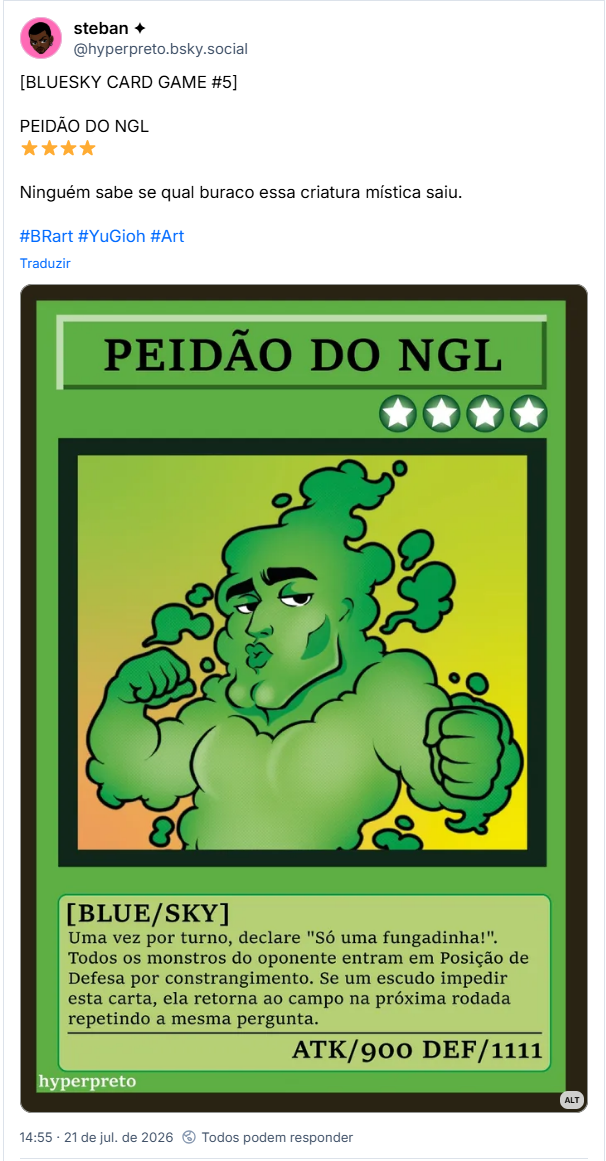 Post de steban ✦ (@hyperpreto.bsky.social): [BLUESKY CARD GAME #5]
PEIDÃO DO NGL
⭐⭐⭐⭐
Ninguém sabe se qual buraco essa criatura mística saiu.
#BRart #YuGioh #Art
(Ilustração da Carta do jogo BLUESKY CARD GAME.
Carta verde com personagem ilustrado feito de fumaça verde. Ele está fazendo pose de sedutor com biquinho nos lábios e tem queixo grande.
A carta é nível 4 estrelas.
Descrição:
Uma vez por turno, declare "Só uma fungadinha!". Todos os monstros do oponente entram em posição de defesa por constrangimento. Se um escudo impedir esta carta, ela retorna ao campo de batalha na próxima rodada repetindo a mesma pergunta.
ATAQUE: 900
DEFESA: 1111)