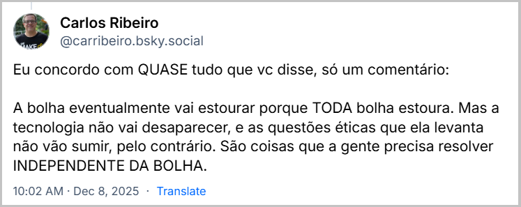 Post de Carlos Ribeiro (@carribeiro.bsky.social) em resposta ao post da Aline Valek com o texto: Eu concordo com QUASE tudo que vc disse, só um comentário: A bolha eventualmente vai estourar porque TODA bolha estoura. Mas a tecnologia não vai desaparecer, e as questões éticas que ela levanta não vão sumir, pelo contrário. São coisas que a gente precisa resolver INDEPENDENTE DA BOLHA.