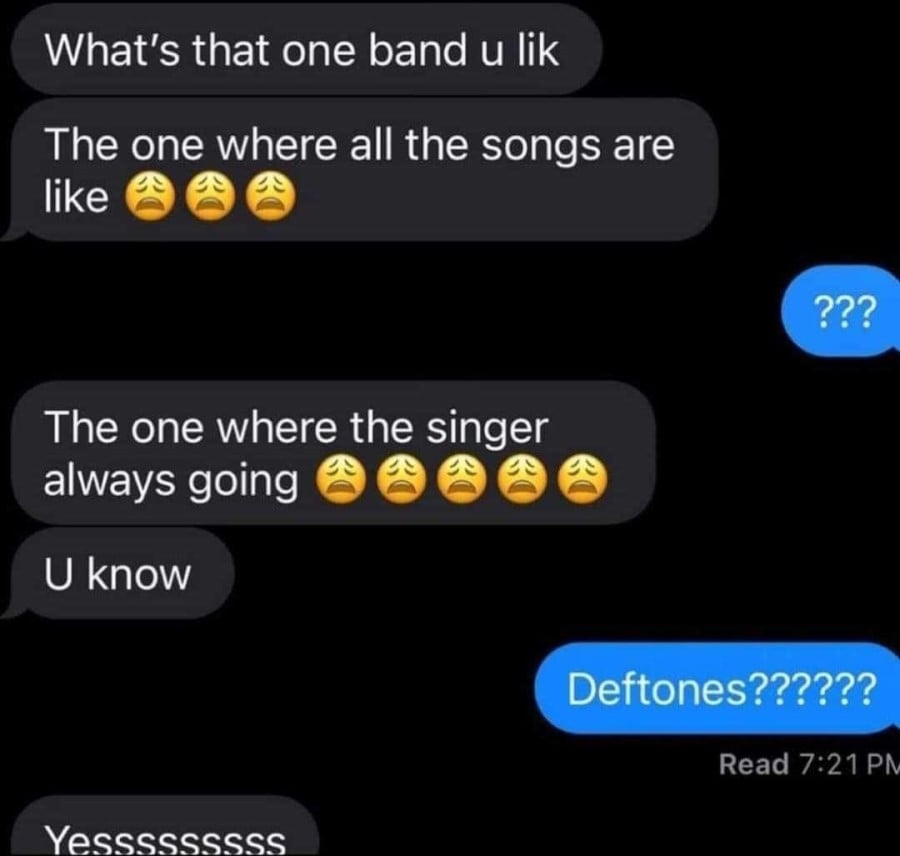 Screenshot of a text conversation: Person 1: What's that one band u like. The one where all the songs are like :weary: :weary: :weary: 2nd person: ??? 1st person: The one where the singer always going :weary: :weary: :weary: :weary: :weary: U know 2nd person: Deftones?????? 1st person: Yesssssssss