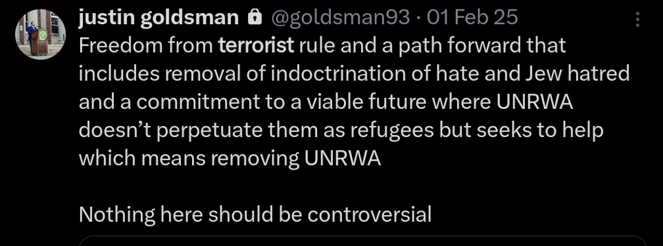Justin Goldsman tweet:
Freedom from terrorist rule and a path forward that includes removal of indoctrination of hate and Jew hatred and a commitment to a viable future where UNRWA doesn't perpetuate them as refugees but seeks to help which means removing UNRWA.

Nothing here should be controversial