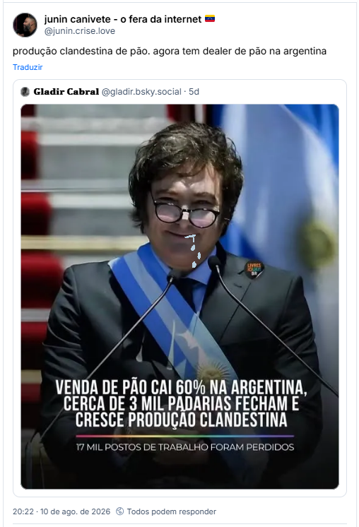 Post de junin canivete - o fera da internet 🇻🇪 (@junin.crise.love): produção clandestina de pão. agora tem dealer de pão na argentina
Citação ao post de 𝐆𝐥𝐚𝐝𝐢𝐫 𝐂𝐚𝐛𝐫𝐚𝐥 (@gladir.bsky.social): (imagem do Milei, de terno e com faixa presidencial argentina, óculos torto no rosto e sorriso bobo, com a legenda: LIVRES BR
VENDA DE PÃO CAI 60% NA ARGENTINA, CERCA DE 3 MIL PADARIAS FECHAM E CRESCE PRODUÇÃO CLANDESTINA
17 MIL POSTOS DE TRABALHO FORAM PERDIDOS)