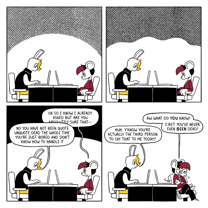 p1: Vee and Autumn are sitting silently at their desks. Vee is working on their laptop while Autumn stares at theirs. p2: They continue sitting. p3: Autumn looks up at Vee, who does not react. Autumn: Ok so I know I already asked but are you absolutely sure that- Vee: No you have not been quote unquote dead the whole time. You’re just bored and don’t know how to handle it p4: Autumn huffs and spins their chair around. A: Aw what do you know! I bet you’ve never even been dead! V: Huh. Y’know you’re actually the third person to say that to me today?