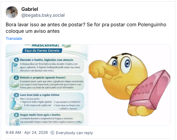 Post de Gabriel (‪@begabs.bsky.social‬): Bora lavar isso ae antes de postar? Se for pra postar com Polenguinho coloque um aviso antes
(imagem com um tutorial de Higiene Íntima - Masculina:
Faça da Forma Correta
1. Durante o banho, higienize com atenção
A limpeza deve ser feita todos os dias, durante o banho, com água e sabonete. A higiene inadequada pode causar mau cheiro, infecções e até doenças mais sérias.
2. Retraia o prepúcio (quando houver)
É essencial puxar a pele que cobre a glande para limpar corretamente. Essa etapa é muitó importante, principalmente para homens com fimose, pois o acúmulo de sujeira pode causar inflamações.
3. Lave bem toda a região intima
Não é só uma parte:
Higienize toda a região genital
E não esqueça da região anal
Lave também os testiculos
Tudo deve ser limpo com cuidado e atenção.
4.
Seque muito bem após o banho
A umidade favorece o surgimento de fungos e bactérias. Use uma toalha limpa e seque bem toda a região, inclusive a virilha.
IMPORTANTE: Manter a higiene intima adequada ajuda a prevenir mau odor, infecções, fungos e até doenças)
(imagem de  um emoticon amarelo com uma expressão de nojo, segurando o nariz enquanto segura uma barra de sabão rosa)