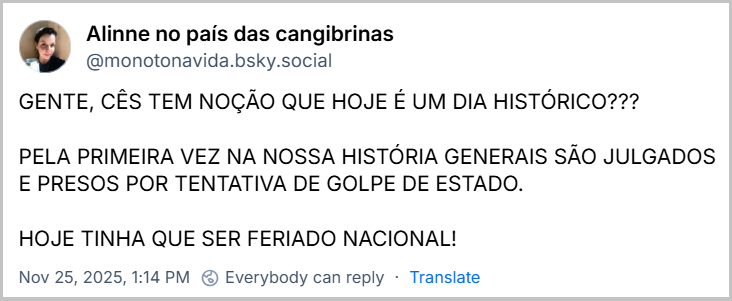 Post de Alinne no país das cangibrinas (‪@monotonavida.bsky.social‬) com o texto: GENTE, CÊS TEM NOÇÃO QUE HOJE É UM DIA HISTÓRICO??? PELA PRIMEIRA VEZ NA NOSSA HISTÓRIA GENERAIS SÃO JULGADOS E PRESOS POR TENTATIVA DE GOLPE DE ESTADO. HOJE TINHA QUE SER FERIADO NACIONAL!