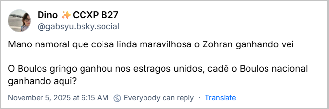 Post Dino ✨️CCXP B27 (‪@gabsyu.bsky.social‬) com o texto: Mano namoral que coisa linda maravilhosa o Zohran ganhando vei  O Boulos gringo ganhou nos estragos unidos, cadê o Boulos nacional ganhando aqui?