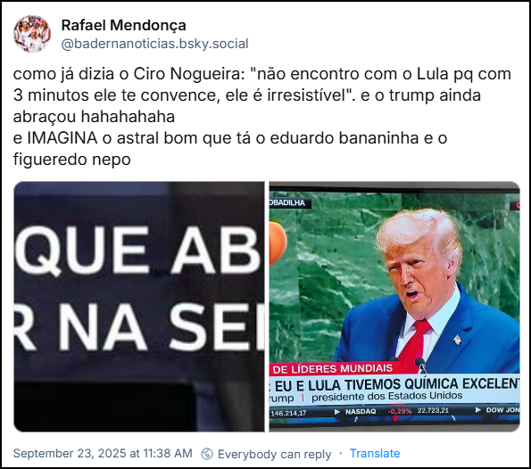 Post de Rafael Mendonça (@badernanoticias.bsky.social) com o texto: “como já dizia o Ciro Nogueira: "não encontro com o Lula pq com 3 minutos ele te convence, ele é irresistível". e o trump ainda abraçou hahahahaha e IMAGINA o astral bom que tá o eduardo bananinha e o figueredo nepo” e duas imagens no post, uma com o texto: “Trump diz na ONU que abraçou Lula e que vão se reunir semana que vem” e outra imagem de uma TV pnde aparece o TRMP na CNN com a legenda: Reunião de líderes mundiais: TRUMP: Eu e Lula tivemos química excelente.