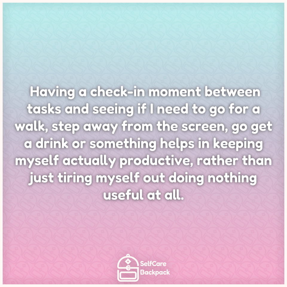 Having a check-in moment between tasks and seeing if I need to go for a walk, step away from the screen, go get a drink or something helps in keeping myself actually productive, rather than just tiring myself out doing nothing useful at all.
