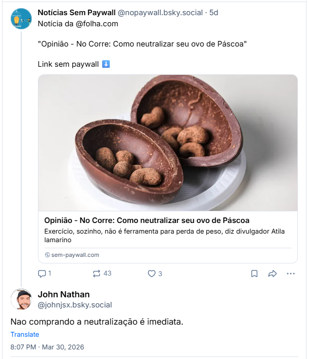 Post de John Nathan (‪@johnjsx.bsky.social‬) :
“Nao comprando a neutralização é imediata.”

Em resposta ao post de Notícias Sem Paywall (‪@nopaywall.bsky.social‬) :
Notícia da @folha.com

"Opinião - No Corre: Como neutralizar seu ovo de Páscoa" - Exercício, sozinho, não é ferramenta para perda de peso, diz divulgador Atila Iamarino

Link sem paywall