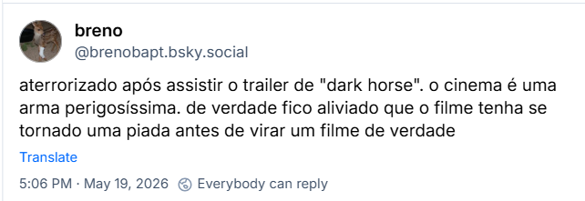 Post de breno (@brenobapt.bsky.social): aterrorizado após assistir o trailer de "dark horse". o cinema é uma arma perigosíssima. de verdade fico aliviado que o filme tenha se tornado uma piada antes de virar um filme de verdade