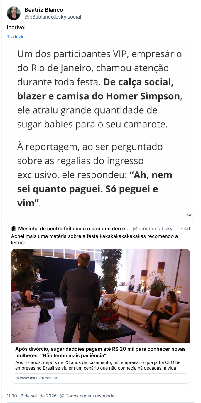 Post de Beatriz Blanco (@b3ablanco.bsky.social): Incrível
(Captura de tela de parte da notícia: Um dos participantes VIP, empresário do Rio de Janeiro, chamou atenção durante toda festa. De calça social, blazer e camisa do Homer Simpson, ele atraiu grande quantidade de sugar babies para o seu camarote.)
Citando post de Mesinha de centro feita com o pau que deu em Chico (@lumendes.bsky.social): Achei mais uma matéria sobre a festa kakskakakakakakas recomendo a leitura
Link para notícia com manchete: Após divórcio, sugar daddies pagam até R$ 20 mil para conhecer novas mulheres: “Não tenho mais paciência”
Festa em Balneário Camboriú reuniu sugar daddies e babies interessados em relações que podem envolver companhia, presentes e ajuda financeira