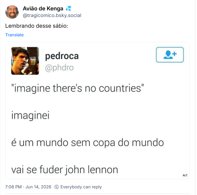 Post de Avião de Kenga 💦 (‪@tragicomico.bsky.social‬):
Lembrando desse sábio:
(Post do antigo Twitter em que o perfil Pedroca (@phdro) escreveu:
"Imagine there's no countries"
imaginei
é um mundo sem copa do mundo
vai se fudê john lennon)