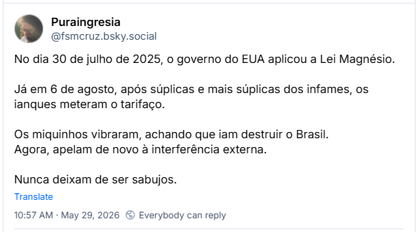 Post de Puraingresia (‪@fsmcruz.bsky.social‬): No dia 30 de julho de 2025, o governo do EUA aplicou a Lei Magnésio.
Já em 6 de agosto, após súplicas e mais súplicas dos infames, os ianques meteram o tarifaço. Os miquinhos vibraram, achando que iam destruir o Brasil.
Agora, apelam de novo à interferência externa. Nunca deixam de ser sabujos.