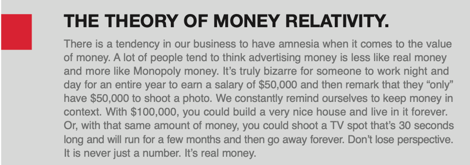 A section of the Crispin Porter and Bogusky employee handbook. The headline says, "THE THEORY OF MOENY RELATIVITY." The copy reads, "There is a tendency in our business to have amnesia when it comes to the value of money. A lot of people tend to think advertising money is less like real money and more like Monopoly money. It's truly bizarre for someone to work night and day for an entire year to earn a salary of $50,000 and then remark that they "only" have $50,000 to shoot a photo. We constantly remind ourselves to keep money in context. With $100,000 you could buy a very nice house and live in it forever. Or, with that same amount of money, you could shoot a TV spot that's 30 seconds long and will run for a few months and then go away forever. Don't lose perspective. It is never just a number. It's real money."