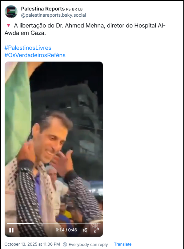 Post de Palestina Reports 🇵🇸 🇧🇷 🇱🇧 (‪@palestinareports.bsky.social‬) com o texto: 🔻 A libertação do Dr. Ahmed Mehna, diretor do Hospital Al-Awda em Gaza. #PalestinosLivres #OsVerdadeirosReféns (vídeo mostrando a libertação e a felicidade dos palestinos que receberam o Dr. Ahmed)