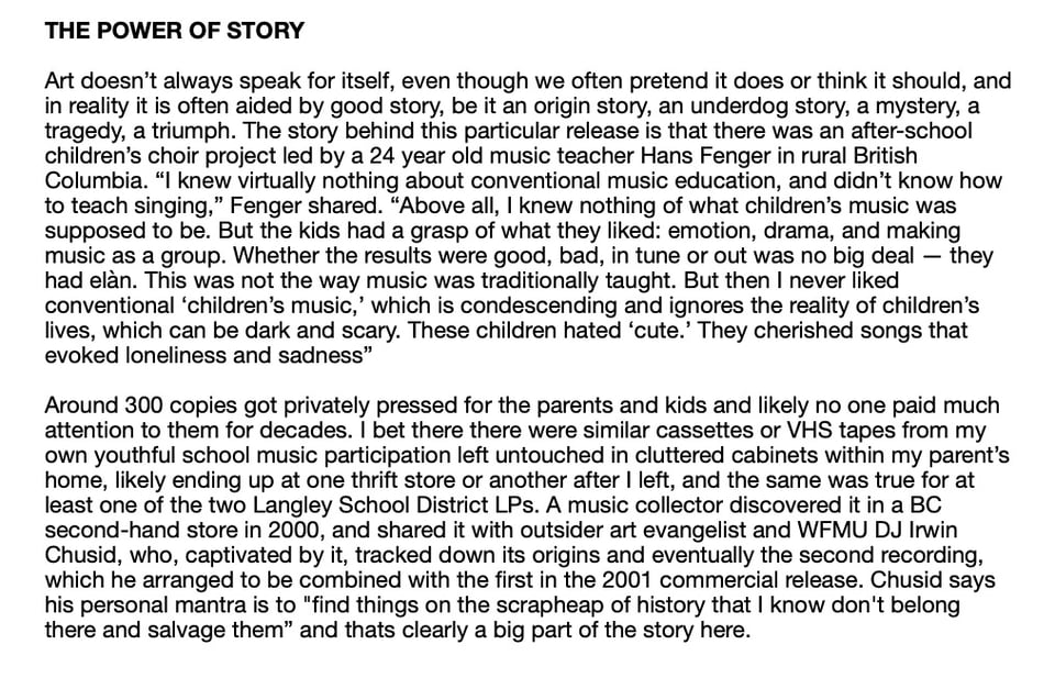 THE POWER OF STORY
Art doesn't always speak for itself, even though we often pretend it does or think it should, and
in reality it is often aided by good story, be it an origin story, an underdog story, a mystery, a
tragedy, a triumph. The story behind this particular release is that there was an after-school
children's choir project led by a 24 year old music teacher Hans Fenger in rural British
Columbia. "I knew virtually nothing about conventional music education, and didn't know how
to teach singing," Fenger shared. "Above all, I knew nothing of what children's music was
supposed to be. But the kids had a grasp of what they liked: emotion, drama, and making
music as a group. Whether the results were good, bad, in tune or out was no big deal - they
had elan. This was not the way music was traditionally taught. But then I never liked
conventional 'children's music,' which is condescending and ignores the reality of children's
lives, which can be dark and scary. These children hated 'cute.' They cherished songs that
evoked loneliness and sadness"
Around 300 copies got privately pressed for the parents and kids and likely no one paid much
attention to them for decades. I bet there there were similar cassettes or VHS tapes from my
own youthful school music participation left untouched in cluttered cabinets within my parent's
home, likely ending up at one thrift store or another after I left, and the same was true for at
least one of the two Langley School District LPs. A music collector discovered it in a BC
second-hand store in 2000, and shared it with outsider art evangelist and WMU DJ Irwin
Chusid, who, captivated by it, tracked down its origins and eventually the second recording,
which he arranged to be combined with the first in the 2001 commercial release. Chusid says
his personal mantra is to "find things on the scrapheap of history that I know don't belong
there and salvage them" and thats clearly a big part of the story here.
