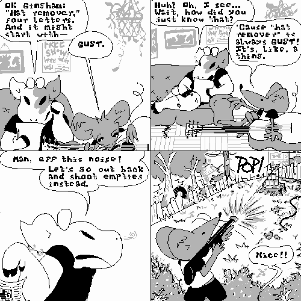 "Four panel comic strip. Panel one: Amy is works a crossword while Gingham sits on the floor playing guitar. 'OK Gingham: 'hat remover,' four letters. And it might start with--' 'GUST,' Gingham interrupts. Panel two: Amy reexamines her puzzle. 'Huh? Oh, I see. Wait, how did you just know that?' Gingham explains, 'Cause 'hat remover' is always GUST! It's, like, a ~thing~.' Panel three: Amy tosses the puzzle aside. 'Man, eff this noise! Let's go out back and shoot empties instead.' Panel four: We cut to the back yard. Gingham wields a pellet gun and fires right through the center of a Hamm's beer can at the top of a pyramid of empties set up on a tree stump, sending it flying. From out of frame, Amy yells, 'Nice!'"
