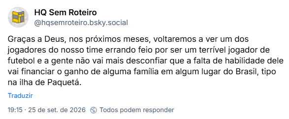 Post de HQ Sem Roteiro (@hqsemroteiro.bsky.social): Graças a Deus, nos próximos meses, voltaremos a ver um dos jogadores do nosso time errando feio por ser um terrível jogador de futebol e a gente não vai mais desconfiar que a falta de habilidade dele vai financiar o ganho de alguma família em algum lugar do Brasil, tipo na ilha de Paquetá.