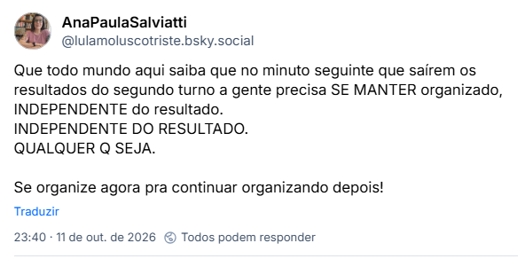 Post de AnaPaulaSalviatti (@lulamoluscotriste.bsky.social): Que todo mundo aqui saiba que no minuto seguinte que saírem os resultados do segundo turno a gente precisa SE MANTER organizado, INDEPENDENTE do resultado.
INDEPENDENTE DO RESULTADO.
QUALQUER Q SEJA.
Se organize agora pra continuar organizando depois!