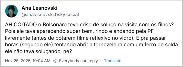 Post de Ana Lesnovski (@analesnovski.bsky.social) com o texto: AH COITADO o Bolsonaro teve crise de soluço na visita com os filhos? Pois ele tava aparecendo super bem, rindo e andando pela PF livremente (antes de botarem filme reflexivo no vidro). E pra passar horas (segundo ele) tentando abrir a tornozeleira com um ferro de solda ele não tava soluçando, né?