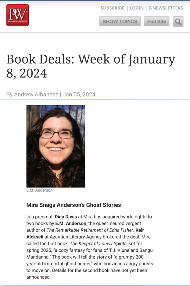 screenshot of Publishers Weekly online with heading "Book Deals: Week of January 8, 2024" above excerpt from article: Mira Snags Anderson's Ghost Stories. In a preempt, Dina Davis at Mira has acquired world rights to two books by E.M. Anderson, the queer, neurodivergent author of The Remarkable Retirement of Edna Fisher. Keir Alekseii at Azantian Literary Agency brokered the deal. Mira called the first book, The Keeper of Lonely Spirits, set for spring 2025, "a cozy fantasy for fans of TJ Klune and Sangu Mandanna." The book will tell the story of "a grumpy 200-year-old immortal ghost hunter" who convinces angry ghosts to move on. Details for the second book have not yet been announced." Above the text is a photo of E.M. Anderson, a young white person with long dark hair and glasses, grinning up into the sunlight.