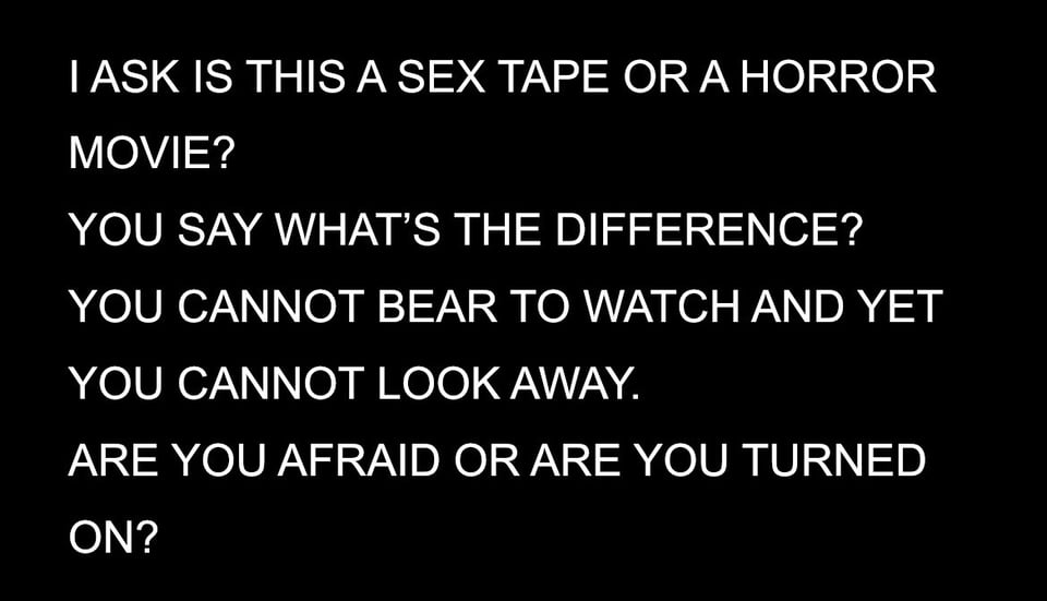 A screenshot from a word document. The background is black, the text is white and in all caps. It says: I ASK IS THIS A SEX TAPE OR A HORROR MOVIE? YOU SAY WHAT'S THE DIFFERENCE? YOU CANNOT BEAR TO WATCH AND YET YOU CANNOT LOOK AWAY. ARE YOU AFRAID OR ARE YOU TURNED ON?
