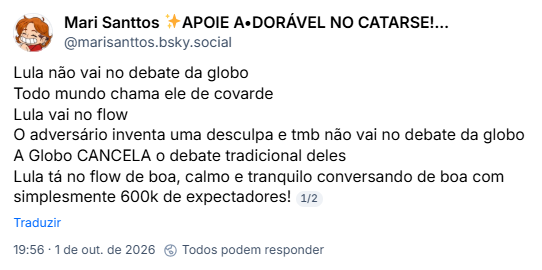 Post de Mari Santtos ✨APOIE A•DORÁVEL NO CATARSE!!! 💖(@marisanttos.bsky.social): Lula não vai no debate da globo
Todo mundo chama ele de covarde
Lula vai no flow
O adversário inventa uma desculpa e tmb não vai no debate da globo
A Globo CANCELA o debate tradicional deles
Lula tá no flow de boa, calmo e tranquilo conversando de boa com simplesmente 600k de expectadores!
1/2