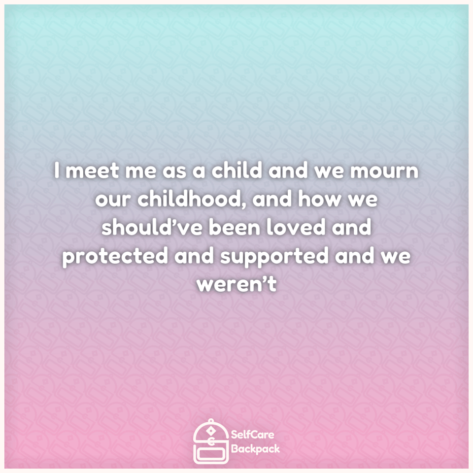 I meet me as a child and we mourn our childhood, and how we should’ve been loved and protected and supported and we weren’t