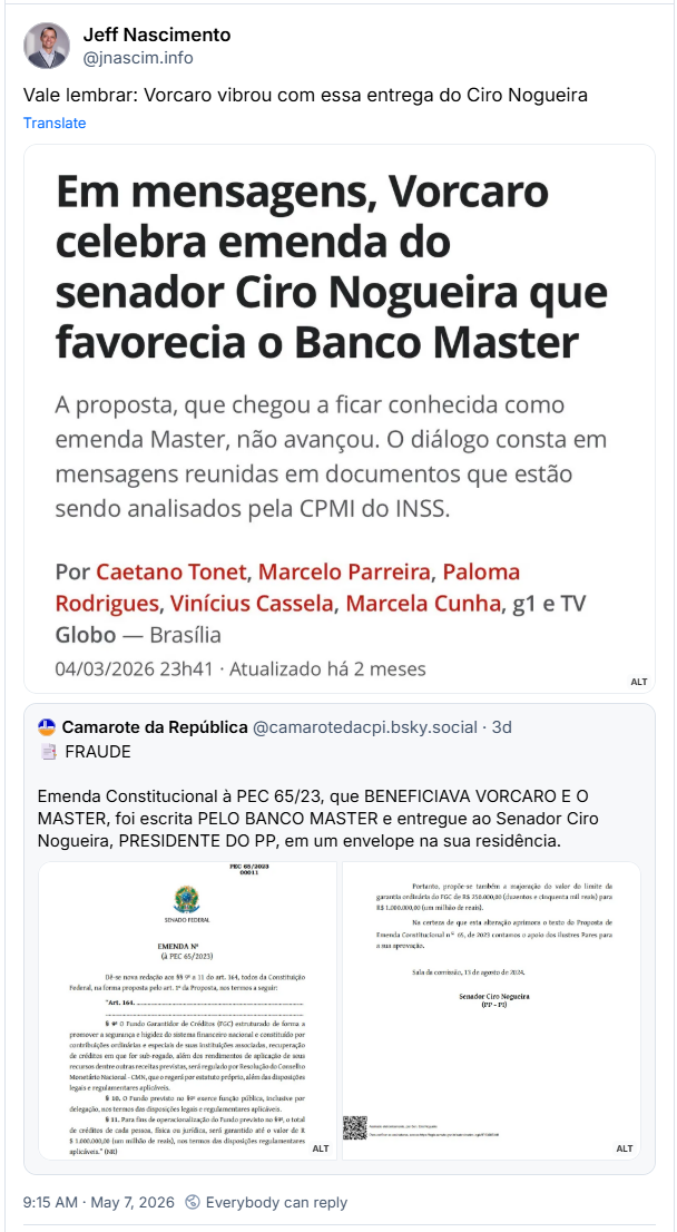 Post de Jeff Nascimento (@jnascim.info) :
“Vale lembrar: Vorcaro vibrou com essa entrega do Ciro Nogueira”
Post contém uma imagem com a seguinte descrição: “Reportagem — G1/TV Globo, 04/03/2026
Chamada jornalística do G1 e TV Globo revela que Daniel Vorcaro, controlador do Banco Master, celebrou em mensagens privadas uma emenda apresentada pelo senador Ciro Nogueira que beneficiaria a instituição — a chamada “emenda Master”. A proposta não chegou a avançar. Os diálogos constam em documentos sob análise da CPMI do INSS. Reportagem assinada por Caetano Tonet, Marcelo Parreira, Paloma Rodrigues, Vinícius Cassela e Marcela Cunha, publicada em 4 de março de 2026 às 23h41, a partir de Brasília.”
Post está citando outro post de Camarote da República (@camarotedacpi.bsky.social) :
“📑 FRAUDE
Emenda Constitucional à PEC 65/23, que BENEFICIAVA VORCARO E O MASTER, foi escrita PELO BANCO MASTER e entregue ao Senador Ciro Nogueira, PRESIDENTE DO PP, em um envelope na sua residência.”
Post contém duas imagens com as seguintes descrições:
1 - “A imagem exibe a parte superior de um documento oficial do Senado Federal sobre um fundo branco. No canto superior direito, consta a identificação PEC 65/2023 00011. Centralizado logo abaixo, está o Brasão da República, seguido das palavras Senado Federal e do título Emenda número à PEC 65/2023. O texto inicia informando que se deve dar nova redação aos parágrafos nono ao décimo primeiro do artigo 164 da Constituição Federal. O parágrafo nono descreve que o Fundo Garantidor de Créditos, identificado pela sigla FGC, é estruturado para promover a segurança do sistema financeiro nacional e será regulado por resolução do Conselho Monetário Nacional. O parágrafo décimo estabelece que o fundo exerce função pública. O parágrafo décimo primeiro define que, para fins de operacionalização, o total de créditos de cada pessoa, física ou jurídica, será garantido até o valor de um milhão de reais. O texto termina com a sigla NR entre parênteses.”
2 - “A imagem apresenta um fragmento de um documento oficial em fundo branco com texto em preto. O parágrafo superior propõe a majoração do valor do limite da garantia ordinária do FGC de 250 mil reais para 1 milhão de reais. O texto seguinte afirma que a alteração aprimora o conteúdo da Proposta de Emenda Constitucional número 65 de 2023 e solicita o apoio dos pares para a aprovação. Abaixo, consta o local e a data indicando Sala da comissão, 13 de agosto de 2024. O nome do Senador Ciro Nogueira, acompanhado da sigla do partido PP e do estado do Piauí entre parênteses, aparece centralizado e em destaque em negrito. No canto inferior esquerdo, há um código QR e, ao lado, uma nota informativa em letras menores confirmando que o documento foi assinado eletronicamente pelo senador, incluindo um link do Senado Federal para a verificação de autenticidade.”