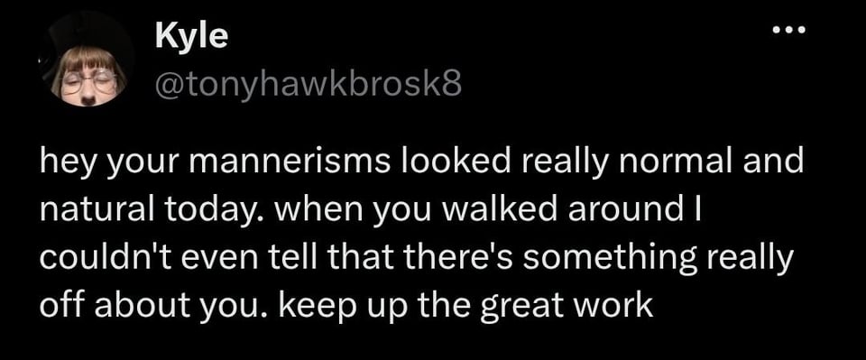 @tonyhawkbrosk8

hey your mannerisms looked really normal and natural today. when you walked around I couldn't even tell that there's something really off about you. keep up the great work