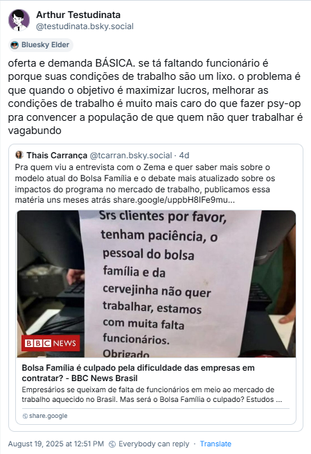 Post de Arthur Testudinata (‪@testudinata.bsky.social‬) citando o post da Thais Carrança e com o texto: oferta e demanda BÁSICA. se tá faltando funcionário é porque suas condições de trabalho são um lixo. o problema é que quando o objetivo é maximizar lucros, melhorar as condições de trabalho é muito mais caro do que fazer psy-op pra convencer a população de que quem não quer trabalhar é vagabundo.