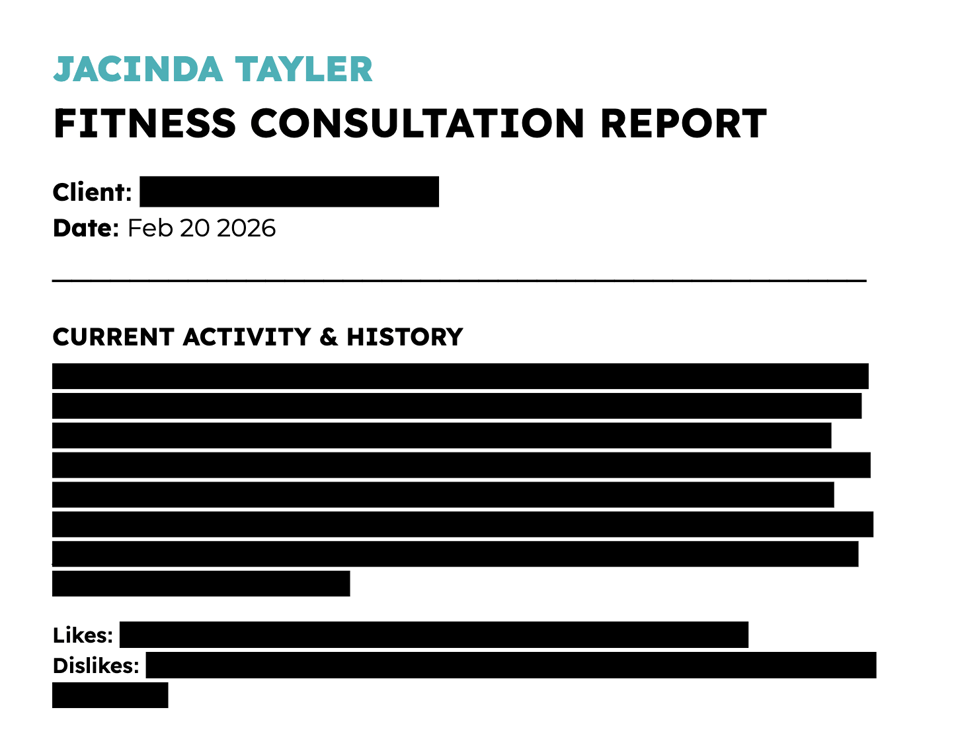 A document titled “Jacinda Tayler – Fitness Consultation Report,” dated Feb 20, 2026. It includes sections for Client, Current Activity & History, Likes, and Dislikes, with detailed responses filled in, but blacked out.