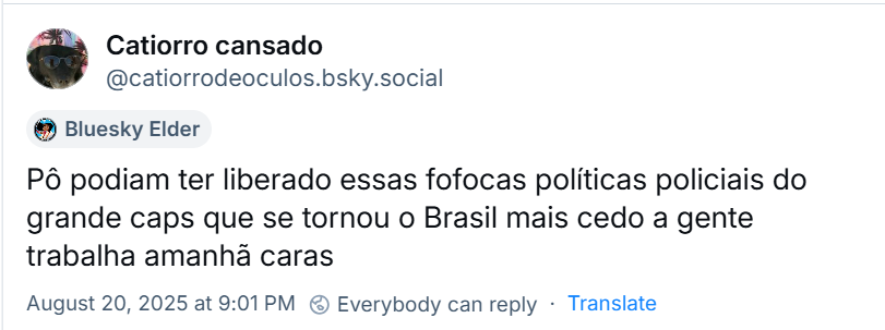 Post de Catiorro cansado (‪@catiorrodeoculos.bsky.social‬) com o texto: Pô podiam ter liberado essas fofocas políticas policiais do grande caps que se tornou o Brasil mais cedo a gente trabalha amanhã caras