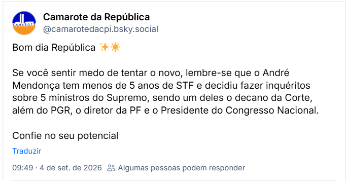 Post de Camarote da República (@camarotedacpi.bsky.social): Bom dia República ✨☀️
Se você sentir medo de tentar o novo, lembre-se que o André Mendonça tem menos de 5 anos de STF e decidiu fazer inquéritos sobre 5 ministros do Supremo, sendo um deles o decano da Corte, além do PGR, o diretor da PF e o Presidente do Congresso Nacional.
Confie no seu potencial