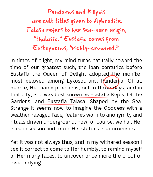 a selection of text. the main text reads "In times of blight, my mind turns naturally toward the time of our greatest such, the lean centuries before Eustafia the Queen of Delight adopted the moniker most beloved among Lykosourans: Pandema. Of all people, Her name proclaims, but in those days, and in that city, She was best known as Eustafia Kepis, Of the Gardens, and Eustafia Talasa, Shaped by the Sea. Strange it seems now to imagine the Goddess with a weather-ravaged face, features worn to anonymity and rituals driven underground; now, of course, we hail Her in each season and drape Her statues in adornments. Yet it was not always thus, and in my withered season I see it correct to come to Her humbly, to remind myself of Her many faces, to uncover once more the proof of love undying." red text in a script font reads " are cult titles given to Aphrodite. Talasa refers to her sea-born origin, “thalassa.” Eustafia comes from Eustephanos, “richly-crowned.”'