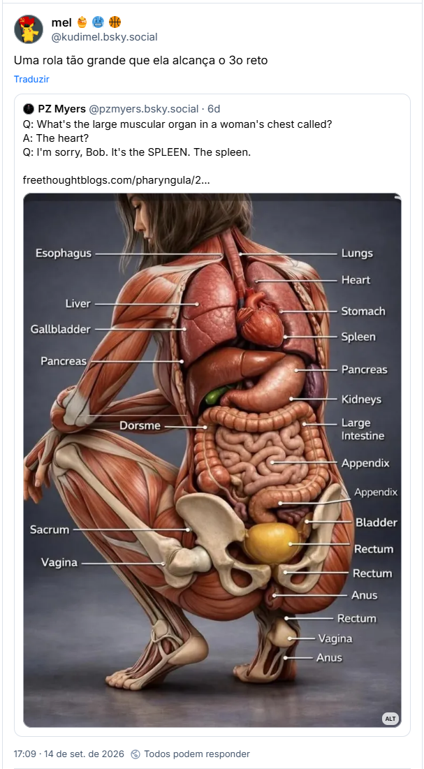 Post de mel 🍯 🥶 🏀 (@kudimel.bsky.social): Uma rola tão grande que ela alcança o 3o reto

Citando post de PZ Myers (@pzmyers.bsky.social): Q: What's the large muscular organ in a woman's chest called?
A: The heart?
Q: I'm sorry, Bob. It's the SPLEEN. The spleen.

Post contém uma imagem dos órgãos de um corpo humano em posições erradas, quantidades erradas, etc.,com a seguinte descrição: Hideously bad AI illustration