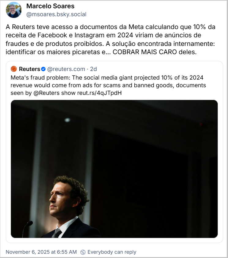 Post de Marcelo Soares (‪@msoares.bsky.social‬) com o texto: A Reuters teve acesso a documentos da Meta calculando que 10% da receita de Facebook e Instagram em 2024 viriam de anúncios de fraudes e de produtos proibidos. A solução encontrada internamente: identificar os maiores picaretas e... COBRAR MAIS CARO deles. Ele cita post da ‪Reuters‬ (‪@reuters.com‬) com o texto traduzido livremente: Problema de fraude da Meta: A gigante das redes sociais projetou que 10% de sua receita em 2024 viria de anúncios de golpes e produtos proibidos, conforme mostram documentos vistos pela @Reuters. (imagem do CEO da Meta no que parece ser um tribunal)