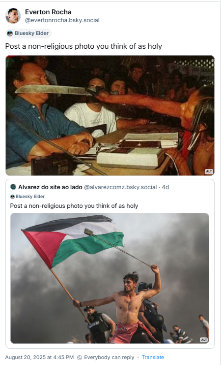 Post de Everton Rocha (‪@evertonrocha.bsky.social‬) com o texto: Post a non-religious photo you think of as holy (Publique uma foto não religiosa que você considera sagrada). A imagem mostra o momento em que, sob forte tensão e representando os povos Kayapó, a indígena Tuíra colocou um facão no rosto do presidente da Eletronorte, José Muniz Lopes, manifestando-se contra a construção da usina hidrelétrica de Belo Monte. É ainda citado post de ‪Alvarez do site ao lado‬ (‪@alvarezcomz.bsky.social‬) com a imagem de Aed Abu Amro, um homem palestino de Zeitoun, Gaza, durante os protestos da Grande Marcha do Retorno contra o bloqueio israelense, em 22 de outubro de 2018. Ele é visto sem camisa, arremessando uma pedra com a mão direita, enquanto segura firmemente uma bandeira palestina hasteada em um mastro com a mão esquerda. A bandeira, com suas cores preta, branca, verde e vermelha, está tremulando ao vento. Ao fundo, há uma fumaça densa, sugerindo o contexto de um confronto ou protesto, e outras figuras indistintas podem ser vistas.