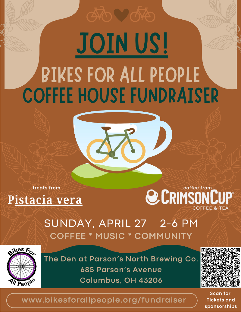 A flyer for the Bikes For All People Coffee House Fundraiser. The background is a warm brown color with light floral illustrations. At the top are two small bike icons with a heart between them. The text reads: "JOIN US! BIKES FOR ALL PEOPLE COFFEE HOUSE FUNDRAISER" Below is an illustration of a coffee cup with a green bicycle inside it. Event details: Treats from Pistacia Vera Coffee from Crimson Cup Coffee & Tea Sunday, April 27, 2–6 PM Coffee • Music • Community Location: The Den at Parson’s North Brewing Co. 685 Parson’s Avenue, Columbus, OH 43206 In the bottom right corner, there’s a QR code labeled "Scan for Tickets and sponsorships". At the bottom of the flyer is the website link: www.bikesforallpeople.org/fundraiser The Bikes For All People logo featuring a purple bicycle wheel with text around it appears in the lower left corner.