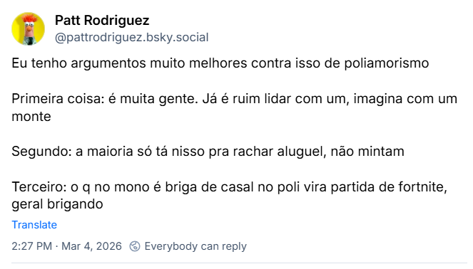 Post de Patt Rodriguez (‪@pattrodriguez.bsky.social‬) com o texto: Eu tenho argumentos muito melhores contra isso de poliamorismo.
Primeira coisa: é muita gente. Já é ruim lidar com um, imagina com um monte
Segundo: a maioria só tá nisso pra rachar aluguel, não mintam
Terceiro: o q no mono é briga de casal no poli vira partida de fortnite, geral brigando