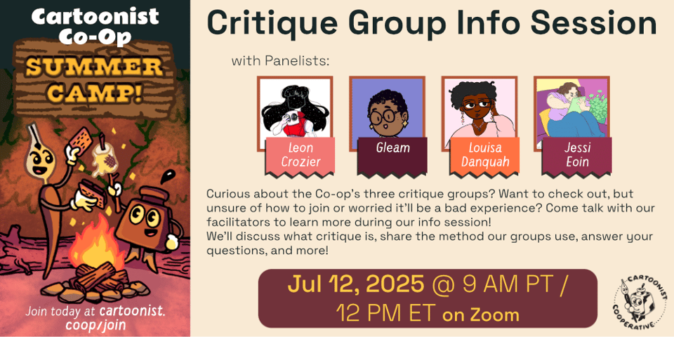 A graphic designed by E.M. Fields announcing the Co-op Summer Camp event titled Critique Group Info Session with Leon Crozier, Gleam, Louisa Danquah, and Jessi Eoin. The event is being held on July 12 at 9 AM Pacific Time / 12 PM Eastern Time on Zoom. The event description reads, "Curious about the Co-op’s three critique groups? Want to check out, but unsure of how to join or worried it’ll be a bad experience? Come talk with our facilitators to learn more during our info session! We’ll discuss what critique is, share the method our groups use, answer your questions, and more!" An illustration to the side shows Co-op Mascots Inkling (anthropomorphic inkwell) and Nibford (anthropomorphic dip pen) are roasting a marshmallow over a campfire at night in a forest scene. Nibford is ready to squish the marshmallow between graham crackers and chocolate to make a s'more.
